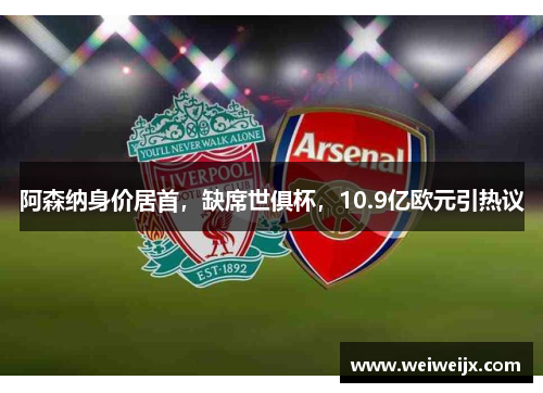 阿森纳身价居首，缺席世俱杯，10.9亿欧元引热议